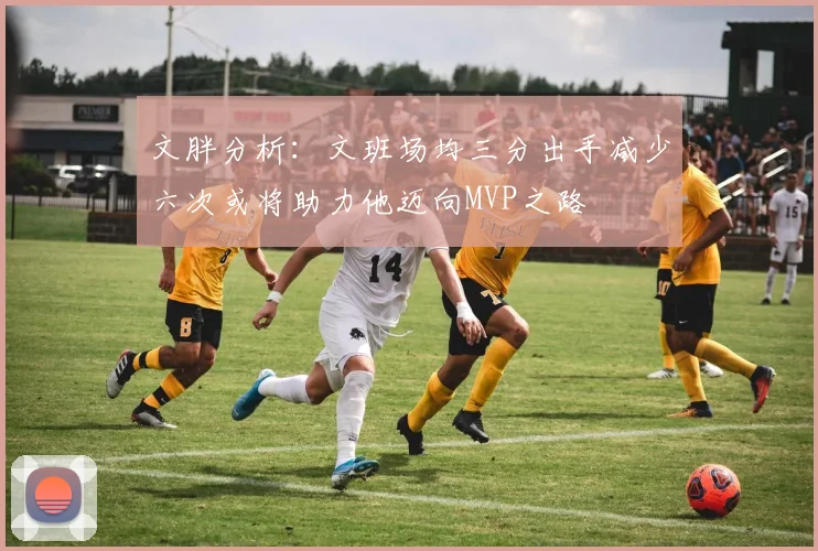 文胖分析：文班场均三分出手减少六次或将助力他迈向MVP之路
