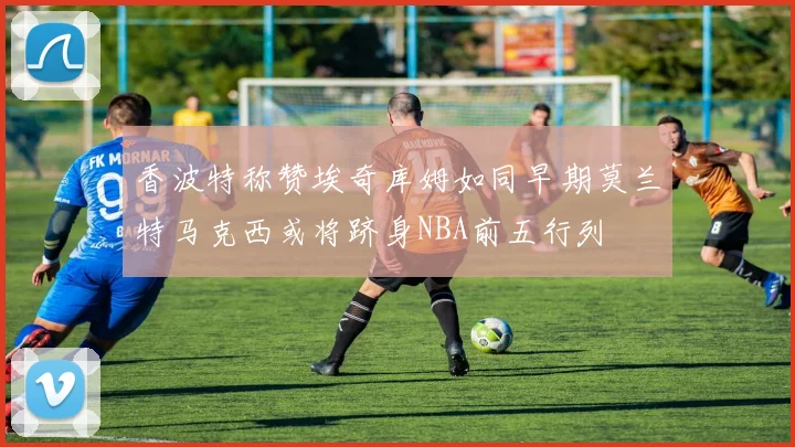 香波特称赞埃奇库姆如同早期莫兰特马克西或将跻身NBA前五行列