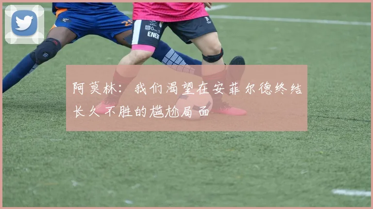 阿莫林：我们渴望在安菲尔德终结长久不胜的尴尬局面