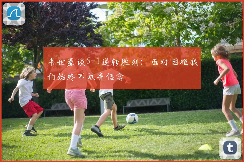 韦世豪谈5-1逆转胜利：面对困难我们始终不放弃信念