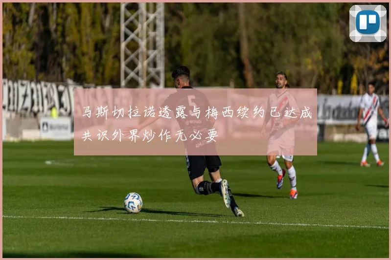 马斯切拉诺透露与梅西续约已达成共识外界炒作无必要